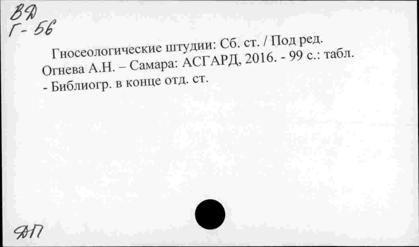 ﻿Гносеологические штудии: Сб. ст. / Под ред. Огнева А.Н. - Самара: АСГАРД, 2016. - 99 с.: табл. - Библиогр. в конце отд. ст.